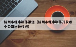上海杭州小程序制作渠道（杭州小程序制作开发哪个公司比较权威）