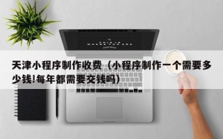 上海天津小程序制作收费（小程序制作一个需要多少钱!每年都需要交钱吗）